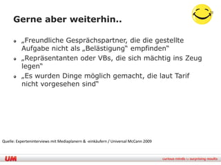 33

     Gerne aber weiterhin..

          „Freundliche Gesprächspartner, die die gestellte
          Aufgabe nicht als „Belästigung“ empfinden“
          „Repräsentanten oder VBs, die sich mächtig ins Zeug
          legen“
          „Es wurden Dinge möglich gemacht, die laut Tarif
          nicht vorgesehen sind“




Quelle: Experteninterviews mit Mediaplanern & -einkäufern / Universal McCann 2009
 