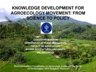 KNOWLEDGE DEVELOPMENT FOR
AGROECOLOGY MOVEMENT: FROM
SCIENCE TO POLICY
DAMAYANTI BUCHORI
DEPARTMENT OF PLANT PROTECTION,
FACULTY OF AGRICULTURE
BOGOR AGRICULTURAL UNIVERSITY
IPB, INDONESIA
Multistakeholders Consultation on Agroecology in Asia and the Pacific
24-26 November 2015, Bangkok, Thailand
 