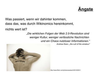 Ängste Was passiert, wenn wir dahinter kommen,  dass das, was durch Wikinomics hereinkommt,  nichts wert ist?   „ Die wirklichen Folgen der Web 2.0-Revolution sind  weniger Kultur, weniger verlässliche Nachrichten  und ein Chaos nutzloser Informationen.“ Andrew Keen, „the cult of the amateur“ http://www.flickr.com/photos/assbach/203182501/ 