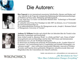 Die Autoren: Don Tapscott  ist ein international renomierter Schriftsteller, Berater und Redner und eine Autorität in der Frage der strategischen Bedeutung der Informationstechnologie  im Hinblick auf Innovation, Marketing und Führungskraft. Er war Autor bzw. Co-Autor von Bestseller-Büchern über  Technologie in Wirtschaft und Gesellschaft. Er verkaufte seine Firma New Paradigm im Jahr 2007 an nGenera, wo er Vorsitzender des Innovationsnetzwerkes ist.  Er ist außerordentlicher Professor für Management an der „Joseph L. Rotmann School  of Management, University of Toronto“. Anthony D. Williams  forschte und schrieb über ein Jahrzehnt über die Trends in den  Bereichen Technologie und Gesellschaft. Seine Artikel wurde in „Business Week“, in „Globe and Mail“ und „Times of India“  herausgebracht und sein Ratschläge sind bei über 500 Firmen und internationalen  Institutionen (wie z.B. der Weltbank) heiß begehrt.  Er absolvierte ein Studium der politische Wissenschaften an der „London School of  Economics“ mit Auszeichnung und ist Vizepräsident und leitender Herausgeber von  „ nGenera insight“ – einer weltweiten Gemeinschaft führender, innovativer Politiker, Forscher und Experten deren gebündelte Fähigkeiten zukunftsweisende Ideen und  Möglichkeit über die Unternehmen der Zukunft erarbeiten. Quellen: www.wikinomics.com;  anthonydwilliams.com; www.ngenera.com 