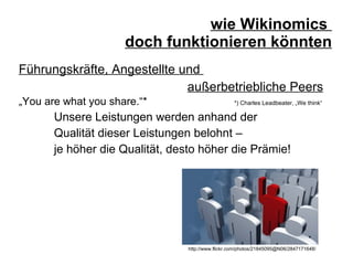 wie Wikinomics  doch funktionieren könnten Führungskräfte, Angestellte und  außerbetriebliche Peers „ You are what you share.“*    *) Charles Leadbeater, „We think“  Unsere Leistungen werden anhand der  Qualität dieser Leistungen belohnt –  je höher die Qualität, desto höher die Prämie! http://www.flickr.com/photos/21845095@N06/2847171648/ 
