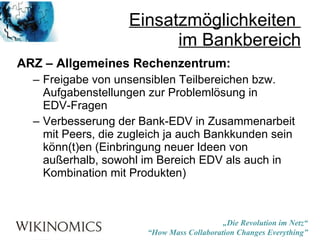 Einsatzmöglichkeiten  im Bankbereich ARZ – Allgemeines Rechenzentrum: Freigabe von unsensiblen Teilbereichen bzw. Aufgabenstellungen zur Problemlösung in  EDV-Fragen Verbesserung der Bank-EDV in Zusammenarbeit mit Peers, die zugleich ja auch Bankkunden sein könn(t)en (Einbringung neuer Ideen von außerhalb, sowohl im Bereich EDV als auch in Kombination mit Produkten) 
