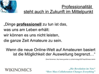 Professionalität  steht auch in Zukunft im Mittelpunkt „ Dinge  professionell  zu tun ist das,  was uns am Leben erhält:  wir können es uns nicht leisten,  die ganze Zeit Amateure zu sein. Wenn die neue Online-Welt auf Amateuren basiert ist die Möglichkeit der Ausweitung begrenzt…“ Oliver Burkeman, http://www.guardian.co.uk/technology/2007/sep/05/news.netrich 