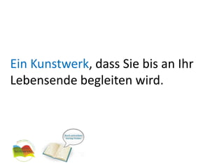 Ein Kunstwerk, dass Sie bis an Ihr Lebensende begleiten wird.
