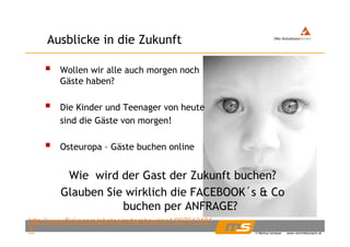 Ausblicke in die ZukunftAusblicke in die Zukunft
W ll i ll h hWollen wir alle auch morgen noch
Gäste haben?
Die Kinder und Teenager von heute
sind die Gäste von morgen!sind die Gäste von morgen!
Osteuropa – Gäste buchen onlinep
Wie wird der Gast der Zukunft buchen?
Glauben Sie wirklich die FACEBOOK´s & Co
buchen per ANFRAGE?
© Markus Schauer www.vertriebscoach.at
buchen per ANFRAGE?
http://www.flickr.com/photos/mrtambourine1/207613481
7/
 