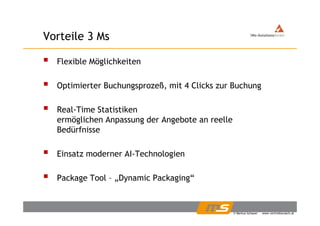 Vorteile 3 MsVorteile 3 Ms
Flexible MöglichkeitenFlexible Möglichkeiten
Optimierter Buchungsprozeß, mit 4 Clicks zur BuchungOptimierter Buchungsprozeß, mit 4 Clicks zur Buchung
Real-Time Statistiken
ermöglichen Anpassung der Angebote an reelle
Bedürfnisse
Einsatz moderner AI-Technologien
Package Tool – „Dynamic Packaging“
© Markus Schauer www.vertriebscoach.at
 