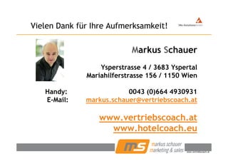 Vielen Dank für Ihre Aufmerksamkeit!Vielen Dank für Ihre Aufmerksamkeit!
Markus Schauer
Ysperstrasse 4 / 3683 Yspertal
Mariahilferstrasse 156 / 1150 Wien
Handy: 0043 (0)664 4930931
E Mail: markus schauer@vertriebscoach atE-Mail: markus.schauer@vertriebscoach.at
www vertriebscoach atwww.vertriebscoach.at
www.hotelcoach.eu
© Markus Schauer www.vertriebscoach.at
 