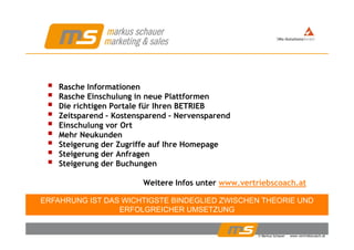 Rasche Informationen
Rasche Einschulung in neue PlattformenRasche Einschulung in neue Plattformen
Die richtigen Portale für Ihren BETRIEB
Zeitsparend – Kostensparend – Nervensparend
Einschulung vor OrtEinschulung vor Ort
Mehr Neukunden
Steigerung der Zugriffe auf Ihre Homepage
Steigerung der AnfragenSteigerung der Anfragen
Steigerung der Buchungen
Weitere Infos unter www vertriebscoach atWeitere Infos unter www.vertriebscoach.at
ERFAHRUNG IST DAS WICHTIGSTE BINDEGLIED ZWISCHEN THEORIE UND
ERFOLGREICHER UMSETZUNG
© Markus Schauer www.vertriebscoach.at
ERFOLGREICHER UMSETZUNG
 