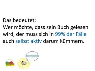 Das bedeutet:
Wer möchte, dass sein Buch gelesen
wird, der muss sich in 99% der Fälle
auch selbst aktiv darum kümmern.
 