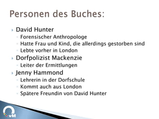    David Hunter
    ◦ Forensischer Anthropologe
    ◦ Hatte Frau und Kind, die allerdings gestorben sind
    ◦ Lebte vorher in London
   Dorfpolizist Mackenzie
    ◦ Leiter der Ermittlungen
   Jenny Hammond
    ◦ Lehrerin in der Dorfschule
    ◦ Kommt auch aus London
    ◦ Spätere Freundin von David Hunter
 