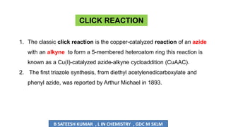 1. The classic click reaction is the copper-catalyzed reaction of an azide
with an alkyne to form a 5-membered heteroatom ring this reaction is
known as a Cu(I)-catalyzed azide-alkyne cycloaddition (CuAAC).
2. The first triazole synthesis, from diethyl acetylenedicarboxylate and
phenyl azide, was reported by Arthur Michael in 1893.
CLICK REACTION
B SATEESH KUMAR , L IN CHEMISTRY , GDC M SKLM
 