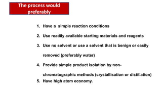 1. Have a simple reaction conditions
2. Use readily available starting materials and reagents
3. Use no solvent or use a solvent that is benign or easily
removed (preferably water)
4. Provide simple product isolation by non-
chromatographic methods (crystallisation or distillation)
5. Have high atom economy.
The process would
preferably
 