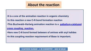 About the reaction
•It is a one of the amination reaction in organic chemistry
•In this reaction a new C-N bond formation reaction
•This Buchwald–Hartwig amination reaction is a palladium-catalyzed
cross coupling reaction.
•Here new C-N bond formed between of amines with aryl halides
•In this coupling reaction requirement of Base is important.
B SATEESH KUMAR , L IN CHEMISTRY , GDC M SKLM
 