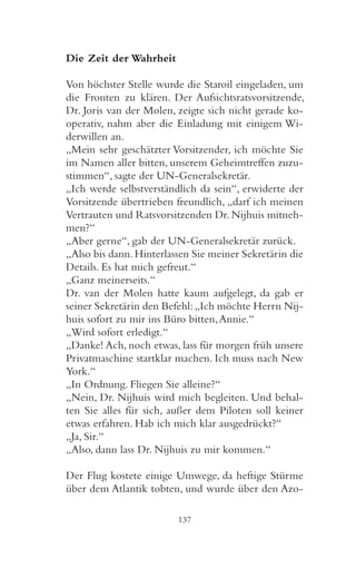 Die Zeit der Wahrheit

Von höchster Stelle wurde die Staroil eingeladen, um
die Fronten zu klären. Der Aufsichtsratsvorsitzende,
Dr. Joris van der Molen, zeigte sich nicht gerade ko-
operativ, nahm aber die Einladung mit einigem Wi-
derwillen an.
„Mein sehr geschätzter Vorsitzender, ich möchte Sie
im Namen aller bitten, unserem Geheimtreffen zuzu-
stimmen“, sagte der UN-Generalsekretär.
„Ich werde selbstverständlich da sein“, erwiderte der
Vorsitzende übertrieben freundlich, „darf ich meinen
Vertrauten und Ratsvorsitzenden Dr. Nijhuis mitneh-
men?“
„Aber gerne“, gab der UN-Generalsekretär zurück.
„Also bis dann. Hinterlassen Sie meiner Sekretärin die
Details. Es hat mich gefreut.“
„Ganz meinerseits.“
Dr. van der Molen hatte kaum aufgelegt, da gab er
seiner Sekretärin den Befehl: „Ich möchte Herrn Nij-
huis sofort zu mir ins Büro bitten, Annie.“
„Wird sofort erledigt.“
„Danke! Ach, noch etwas, lass für morgen früh unsere
Privatmaschine startklar machen. Ich muss nach New
York.“
„In Ordnung. Fliegen Sie alleine?“
„Nein, Dr. Nijhuis wird mich begleiten. Und behal-
ten Sie alles für sich, außer dem Piloten soll keiner
etwas erfahren. Hab ich mich klar ausgedrückt?“
„Ja, Sir.“
„Also, dann lass Dr. Nijhuis zu mir kommen.“

Der Flug kostete einige Umwege, da heftige Stürme
über dem Atlantik tobten, und wurde über den Azo-

                         137
 