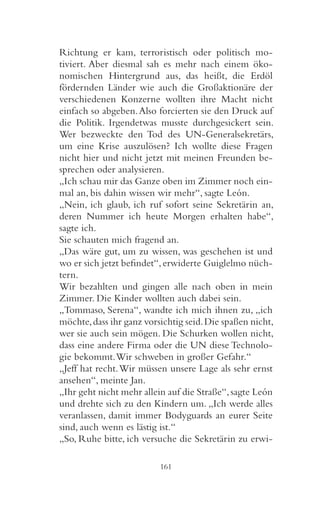 Richtung er kam, terroristisch oder politisch mo-
tiviert. Aber diesmal sah es mehr nach einem öko-
nomischen Hintergrund aus, das heißt, die Erdöl
fördernden Länder wie auch die Großaktionäre der
verschiedenen Konzerne wollten ihre Macht nicht
einfach so abgeben. Also forcierten sie den Druck auf
die Politik. Irgendetwas musste durchgesickert sein.
Wer bezweckte den Tod des UN-Generalsekretärs,
um eine Krise auszulösen? Ich wollte diese Fragen
nicht hier und nicht jetzt mit meinen Freunden be-
sprechen oder analysieren.
„Ich schau mir das Ganze oben im Zimmer noch ein-
mal an, bis dahin wissen wir mehr“, sagte León.
„Nein, ich glaub, ich ruf sofort seine Sekretärin an,
deren Nummer ich heute Morgen erhalten habe“,
sagte ich.
Sie schauten mich fragend an.
„Das wäre gut, um zu wissen, was geschehen ist und
wo er sich jetzt befindet“, erwiderte Guiglelmo nüch-
tern.
Wir bezahlten und gingen alle nach oben in mein
Zimmer. Die Kinder wollten auch dabei sein.
„Tommaso, Serena“, wandte ich mich ihnen zu, „ich
möchte, dass ihr ganz vorsichtig seid. Die spaßen nicht,
wer sie auch sein mögen. Die Schurken wollen nicht,
dass eine andere Firma oder die UN diese Technolo-
gie bekommt. Wir schweben in großer Gefahr.“
„Jeff hat recht. Wir müssen unsere Lage als sehr ernst
ansehen“, meinte Jan.
„Ihr geht nicht mehr allein auf die Straße“, sagte León
und drehte sich zu den Kindern um. „Ich werde alles
veranlassen, damit immer Bodyguards an eurer Seite
sind, auch wenn es lästig ist.“
„So, Ruhe bitte, ich versuche die Sekretärin zu erwi-

                          161
 