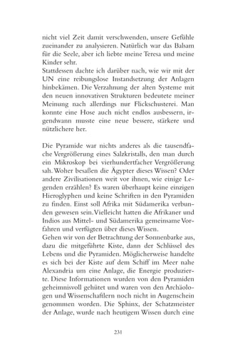 nicht viel Zeit damit verschwenden, unsere Gefühle
zueinander zu analysieren. Natürlich war das Balsam
für die Seele, aber ich liebte meine Teresa und meine
Kinder sehr.
Stattdessen dachte ich darüber nach, wie wir mit der
UN eine reibungslose Instandsetzung der Anlagen
hinbekämen. Die Verzahnung der alten Systeme mit
den neuen innovativen Strukturen bedeutete meiner
Meinung nach allerdings nur Flickschusterei. Man
konnte eine Hose auch nicht endlos ausbessern, ir-
gendwann musste eine neue bessere, stärkere und
nützlichere her.

Die Pyramide war nichts anderes als die tausendfa-
che Vergrößerung eines Salzkristalls, den man durch
ein Mikroskop bei vierhundertfacher Vergrößerung
sah. Woher besaßen die Ägypter dieses Wissen? Oder
andere Zivilisationen weit vor ihnen, wie einige Le-
genden erzählen? Es waren überhaupt keine einzigen
Hieroglyphen und keine Schriften in den Pyramiden
zu finden. Einst soll Afrika mit Südamerika verbun-
den gewesen sein. Vielleicht hatten die Afrikaner und
Indios aus Mittel- und Südamerika gemeinsame Vor-
fahren und verfügten über dieses Wissen.
Gehen wir von der Betrachtung der Sonnenbarke aus,
dazu die mitgeführte Kiste, dann der Schlüssel des
Lebens und die Pyramiden. Möglicherweise handelte
es sich bei der Kiste auf dem Schiff im Meer nahe
Alexandria um eine Anlage, die Energie produzier-
te. Diese Informationen wurden von den Pyramiden
geheimnisvoll gehütet und waren von den Archäolo-
gen und Wissenschaftlern noch nicht in Augenschein
genommen worden. Die Sphinx, der Schatzmeister
der Anlage, wurde nach heutigem Wissen durch eine

                         231
 