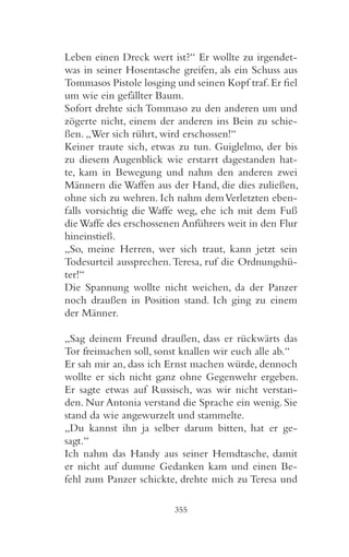 Leben einen Dreck wert ist?“ Er wollte zu irgendet-
was in seiner Hosentasche greifen, als ein Schuss aus
Tommasos Pistole losging und seinen Kopf traf. Er fiel
um wie ein gefällter Baum.
Sofort drehte sich Tommaso zu den anderen um und
zögerte nicht, einem der anderen ins Bein zu schie-
ßen. „Wer sich rührt, wird erschossen!“
Keiner traute sich, etwas zu tun. Guiglelmo, der bis
zu diesem Augenblick wie erstarrt dagestanden hat-
te, kam in Bewegung und nahm den anderen zwei
Männern die Waffen aus der Hand, die dies zuließen,
ohne sich zu wehren. Ich nahm dem Verletzten eben-
falls vorsichtig die Waffe weg, ehe ich mit dem Fuß
die Waffe des erschossenen Anführers weit in den Flur
hineinstieß.
„So, meine Herren, wer sich traut, kann jetzt sein
Todesurteil aussprechen. Teresa, ruf die Ordnungshü-
ter!“
Die Spannung wollte nicht weichen, da der Panzer
noch draußen in Position stand. Ich ging zu einem
der Männer.

„Sag deinem Freund draußen, dass er rückwärts das
Tor freimachen soll, sonst knallen wir euch alle ab.“
Er sah mir an, dass ich Ernst machen würde, dennoch
wollte er sich nicht ganz ohne Gegenwehr ergeben.
Er sagte etwas auf Russisch, was wir nicht verstan-
den. Nur Antonia verstand die Sprache ein wenig. Sie
stand da wie angewurzelt und stammelte.
„Du kannst ihn ja selber darum bitten, hat er ge-
sagt.“
Ich nahm das Handy aus seiner Hemdtasche, damit
er nicht auf dumme Gedanken kam und einen Be-
fehl zum Panzer schickte, drehte mich zu Teresa und

                         355
 