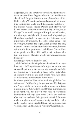 diejenigen, die uns unterstützen wollen, nicht zu zau-
dern, sondern Taten folgen zu lassen. Ich appelliere an
alle finanzkräftigen Konzerne und Menschen dieser
Erde, endlich Vernunft walten zu lassen und nicht nur
ihre egoistischen Ziele und Interessen zu verfolgen.
Sie müssen wissen, meine Damen und Herren, wir
haben zurzeit weltweit mehr als fünfzig Länder, die in
Kriege,Terror und Untergrundkämpfe verstrickt sind,
die vielen persönlichen Schicksale und bürgerkriegs-
ähnlichen Zustände in den meisten Ländern nicht
mitgezählt. Unmöglich, dies alles unter einen Hut
zu bringen, werden Sie sagen. Aber glauben Sie mir,
wenn wir immer noch nationalistisch denken, können
wir uns die Zeit sparen und nach Hause fahren. Aber
dann gnade uns Gott. Wir wollen, wir müssen alles
tun, um unseren Planeten wieder auf Vordermann zu
bringen.“
Ein riesiger Applaus brandete auf.
„Ich habe hierzu alle eingeladen, die einen Plan, eine
Idee oder ein Programm vorzubringen haben, um den
Abermilliarden von Menschen ein menschenwürdi-
ges Dasein zu ermöglichen. Jeder sollte mitwirken
an diesem Traum für uns und unsere Kinder, in allen
Schichten und Kontinenten dieser Erde.
In dieser globalen Welt sollte auch ein globales Ge-
wissen und Solidarität geboren werden. Wir können
die Augen nicht mehr verschließen, sondern müssen
uns um unsere Schwestern und Brüder kümmern. Es
kann nicht sein, dass unser Leben von einer dünnen
Hautschicht abhängt oder vom Glück, am rechten
Ort und zur rechten Zeit geboren zu sein! Es kann
nicht sein, dass uns außer unserem eigenen Leben alles
andere nichts mehr angeht. Hören wir auf, uns etwas
vorzumachen und kommen wir zum Wesentlichen.

                         363
 