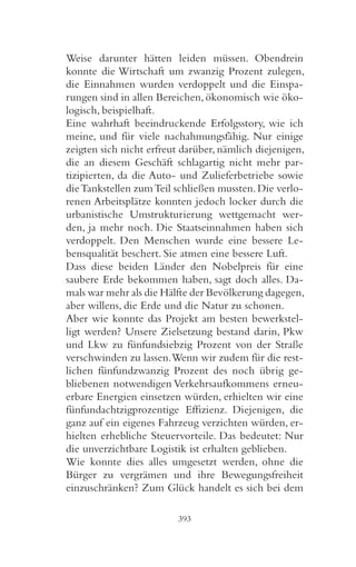 Weise darunter hätten leiden müssen. Obendrein
konnte die Wirtschaft um zwanzig Prozent zulegen,
die Einnahmen wurden verdoppelt und die Einspa-
rungen sind in allen Bereichen, ökonomisch wie öko-
logisch, beispielhaft.
Eine wahrhaft beeindruckende Erfolgsstory, wie ich
meine, und für viele nachahmungsfähig. Nur einige
zeigten sich nicht erfreut darüber, nämlich diejenigen,
die an diesem Geschäft schlagartig nicht mehr par-
tizipierten, da die Auto- und Zulieferbetriebe sowie
die Tankstellen zum Teil schließen mussten. Die verlo-
renen Arbeitsplätze konnten jedoch locker durch die
urbanistische Umstrukturierung wettgemacht wer-
den, ja mehr noch. Die Staatseinnahmen haben sich
verdoppelt. Den Menschen wurde eine bessere Le-
bensqualität beschert. Sie atmen eine bessere Luft.
Dass diese beiden Länder den Nobelpreis für eine
saubere Erde bekommen haben, sagt doch alles. Da-
mals war mehr als die Hälfte der Bevölkerung dagegen,
aber willens, die Erde und die Natur zu schonen.
Aber wie konnte das Projekt am besten bewerkstel-
ligt werden? Unsere Zielsetzung bestand darin, Pkw
und Lkw zu fünfundsiebzig Prozent von der Straße
verschwinden zu lassen. Wenn wir zudem für die rest-
lichen fünfundzwanzig Prozent des noch übrig ge-
bliebenen notwendigen Verkehrsaufkommens erneu-
erbare Energien einsetzen würden, erhielten wir eine
fünfundachtzigprozentige Effizienz. Diejenigen, die
ganz auf ein eigenes Fahrzeug verzichten würden, er-
hielten erhebliche Steuervorteile. Das bedeutet: Nur
die unverzichtbare Logistik ist erhalten geblieben.
Wie konnte dies alles umgesetzt werden, ohne die
Bürger zu vergrämen und ihre Bewegungsfreiheit
einzuschränken? Zum Glück handelt es sich bei dem

                         393
 