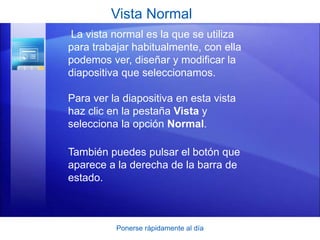 Ponerse rápidamente al día
Vista Normal
La vista normal es la que se utiliza
para trabajar habitualmente, con ella
podemos ver, diseñar y modificar la
diapositiva que seleccionamos.
Para ver la diapositiva en esta vista
haz clic en la pestaña Vista y
selecciona la opción Normal.
También puedes pulsar el botón que
aparece a la derecha de la barra de
estado.
 