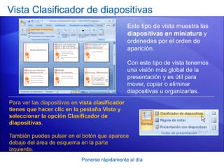 Ponerse rápidamente al día
Vista Clasificador de diapositivas
Este tipo de vista muestra las
diapositivas en miniatura y
ordenadas por el orden de
aparición.
Con este tipo de vista tenemos
una visión más global de la
presentación y es útil para
mover, copiar o eliminar
diapositivas u organizarlas.
Para ver las diapositivas en vista clasificador
tienes que hacer clic en la pestaña Vista y
seleccionar la opción Clasificador de
diapositivas.
También puedes pulsar en el botón que aparece
debajo del área de esquema en la parte
izquierda.
 
