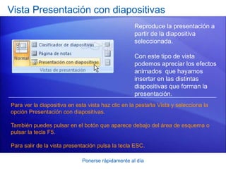 Ponerse rápidamente al día
Vista Presentación con diapositivas
Reproduce la presentación a
partir de la diapositiva
seleccionada.
Con este tipo de vista
podemos apreciar los efectos
animados que hayamos
insertar en las distintas
diapositivas que forman la
presentación.
Para ver la diapositiva en esta vista haz clic en la pestaña Vista y selecciona la
opción Presentación con diapositivas.
También puedes pulsar en el botón que aparece debajo del área de esquema o
pulsar la tecla F5.
Para salir de la vista presentación pulsa la tecla ESC.
 
