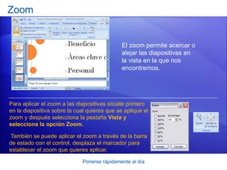 Ponerse rápidamente al día
Zoom
El zoom permite acercar o
alejar las diapositivas en
la vista en la que nos
encontremos.
Para aplicar el zoom a las diapositivas sitúate primero
en la diapositiva sobre la cual quieres que se aplique el
zoom y después selecciona la pestaña Vista y
selecciona la opción Zoom.
También se puede aplicar el zoom a través de la barra
de estado con el control, desplaza el marcador para
establecer el zoom que quieres aplicar.
 