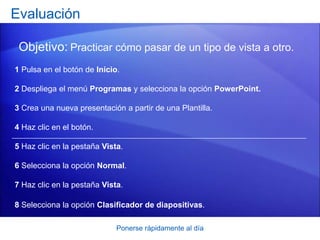 Ponerse rápidamente al día
Evaluación
Objetivo: Practicar cómo pasar de un tipo de vista a otro.
1 Pulsa en el botón de Inicio.
2 Despliega el menú Programas y selecciona la opción PowerPoint.
3 Crea una nueva presentación a partir de una Plantilla.
4 Haz clic en el botón.
5 Haz clic en la pestaña Vista.
6 Selecciona la opción Normal.
7 Haz clic en la pestaña Vista.
8 Selecciona la opción Clasificador de diapositivas.
 