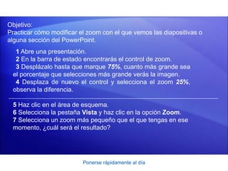 Ponerse rápidamente al día
Objetivo:
Practicar cómo modificar el zoom con el que vemos las diapositivas o
alguna sección del PowerPoint.
1 Abre una presentación.
2 En la barra de estado encontrarás el control de zoom.
3 Desplázalo hasta que marque 75%, cuanto más grande sea
el porcentaje que selecciones más grande verás la imagen.
4 Desplaza de nuevo el control y selecciona el zoom 25%,
observa la diferencia.
5 Haz clic en el área de esquema.
6 Selecciona la pestaña Vista y haz clic en la opción Zoom.
7 Selecciona un zoom más pequeño que el que tengas en ese
momento, ¿cuál será el resultado?
 