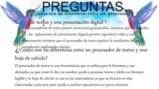 PREGUNTAS
:
¿ Cuales son las diferencias entre un procesador
de textos y una presentación digital ?
Los procesadores de texto poseen correctores gramaticales, mientras que los digitales
no , las aplicaciones de presentación digital permite reproducir video y audio
directamente mientras que el procesador de texto requiere la instalación de un
reproductor multimedia externo.
¿Cuales son las diferencias entre un procesador de textos y una
hoja de calculo?
El procesador de textos es una herramienta que se utiliza para la literatura y sus
derivados ya que como lo dice su nombre ayuda a procesar textos y darles un formato
legible y la hoja de calculo se usa en las matemáticas ya que su función es mas
relacionada a esta área pues ayuda a resolver operaciones en pocos minutos.
 