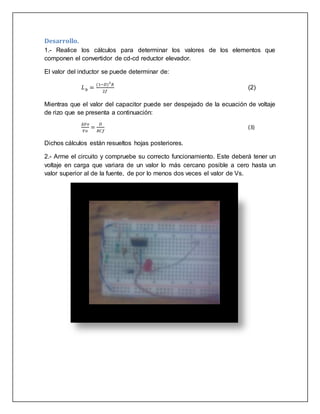 Desarrollo.
1.- Realice los cálculos para determinar los valores de los elementos que
componen el convertidor de cd-cd reductor elevador.
El valor del inductor se puede determinar de:
𝐿 𝑏 =
(1−𝐷)2
𝑅
2𝑓
(2)
Mientras que el valor del capacitor puede ser despejado de la ecuación de voltaje
de rizo que se presenta a continuación:
∆𝑉𝑜
𝑉𝑜
=
𝐷
𝑅𝐶𝑓
(3)
Dichos cálculos están resueltos hojas posteriores.
2.- Arme el circuito y compruebe su correcto funcionamiento. Este deberá tener un
voltaje en carga que variara de un valor lo más cercano posible a cero hasta un
valor superior al de la fuente, de por lo menos dos veces el valor de Vs.
 