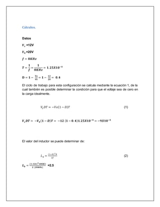 Cálculos.
Datos
𝑽 𝒔 =12V
𝑽 𝟎 =20V
𝒇 = 𝟖𝑲𝑯𝒛
𝑻 =
𝟏
𝒇
=
𝟏
𝟖𝑲𝑯𝒛
= 𝟏. 𝟐𝟓𝑿𝟏𝟎−𝟒
𝐃 = 𝟏 −
𝐕𝐨
𝐕𝐒
= 𝟏 −
𝟏𝟐
𝟐𝟎
= 𝟎. 𝟒
El ciclo de trabajo para esta configuración se calcula mediante la ecuación 1, de la
cual también es posible determinar la condición para que el voltaje sea de cero en
la carga idealmente.
𝑉𝑆 𝐷𝑇 = −𝑉𝑜(1 − 𝐷) 𝑇 (1)
𝑽 𝒔 𝑫𝑻 = −𝑽 𝟎( 𝟏 − 𝑫) 𝑻 = −𝟏𝟐 ( 𝟏 − 𝟎. 𝟒) 𝟏. 𝟐𝟓𝑿𝟏𝟎−𝟒
= −𝟗𝑿𝟏𝟎−𝟒
El valor del inductor se puede determinar de:
𝐿 𝑏 =
(1−𝐷)2
𝑅
2𝑓
(2)
𝑳 𝒃 =
(𝟏−𝟎.𝟒) 𝟐
𝟏𝟎𝟎𝑲Ω
𝟐 (𝟐𝟎𝑲𝑯𝒛)
=2.5
 