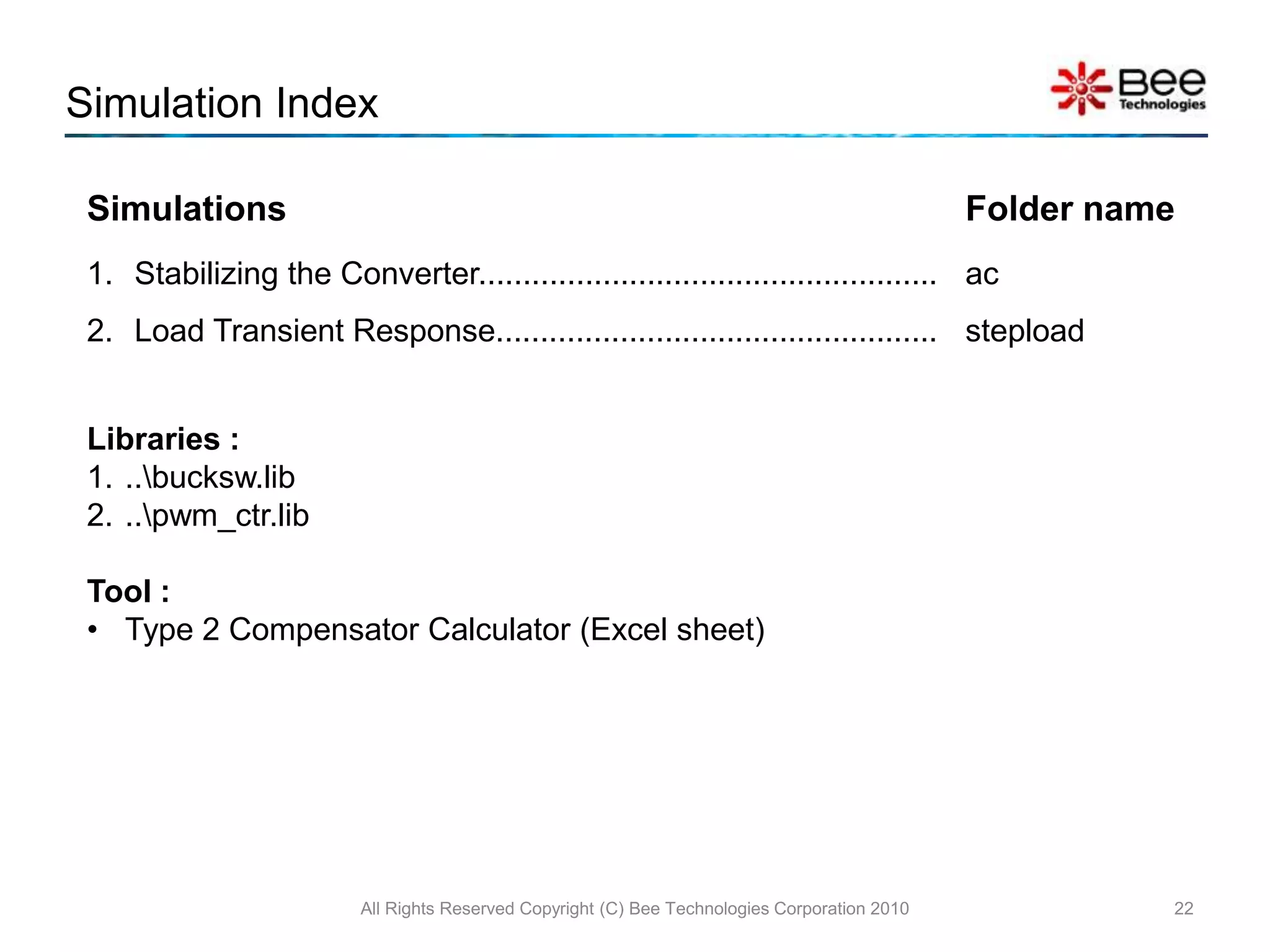 6.Stablilizing the Converter  (Example)All Rights Reserved Copyright (C) Bee Technologies Corporation 201017The element of the Type 2 compensator ( R2, C1, and C2 ) extraction can be completed by  Type 2 Compensator Calculator (Excel sheet) with the converter average models (ac models) and open-loop simulation.The calculated values of the type 2 elements are, C1=0.778nF, C2=21.6pF, and R2=122.780k.*Analysis directives: .AC DEC 100 0.1 10MEG