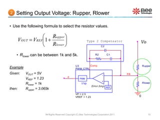 2   Setting Output Voltage: Rupper, Rlower

• Use the following formula to select the resistor values.

                    Rupper 
        VOUT  VREF1                                         Type 2 Compensator                Vo
                    Rlower                                                C2


    • Rlower can be between 1k and 5k.                                 R2         C1



                                                    U3       Comp                                     Rupper
Example                                             PWM_CTRL
Given:     VOUT = 5V                                                         -               FB
                                            d
           VREF = 1.23                                  PWM
                                                                             +
           Rlower = 1k                                   1/Vp                                         Rlower
                                                                   Error Amp. REF
then:      Rupper = 3.065k
                                                    VP = 2.5
                                                    VREF = 1.23                                   0




                       All Rights Reserved Copyright (C) Bee Technologies Corporation 2011                10
 