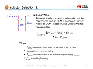 3   Inductor Selection: L

    L
1         2               Vo       Inductor Value
               C
                                   • The output inductor value is selected to set the
                                     converter to work in CCM (Continuous Current
                         Rload
              ESR
                                     Mode) or DCM (Discontinuous Current Mode).
                                   • Calculated by


                                         LCCM 
                                                VI , max VOUT  RL, min
                                                                   2 fosc VI , max
              Where
                    •   LCCM is the inductor that make the converter to work in CCM.
                    •   VI,max is input maximum voltage
                    •   RL,min is load resistance at the minimum output current ( IOUT,min )
                    •   fosc is switching frequency

                        All Rights Reserved Copyright (C) Bee Technologies Corporation 2011    11
 