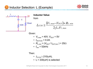 3   Inductor Selection: L (Example)

    L
1        2           Vo       Inductor Value
             C
                              from

             ESR
                    Rload
                                    LCCM 
                                           VI , max VOUT  RL, min
                                                               2 foscVI , max
                       Given:
                           • VI,max = 40V, VOUT = 5V
                           • IOUT,min = 0.2A
                           • RL,min = (VOUT / IOUT,min ) = 25
                           • fosc = 52kHz

                       Then:
                          • LCCM  210(uH),
                          • L = 330(uH) is selected

                   All Rights Reserved Copyright (C) Bee Technologies Corporation 2011   12
 