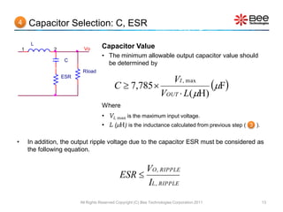 4       Capacitor Selection: C, ESR

         L
    1            2           Vo       Capacitor Value
                                      • The minimum allowable output capacitor value should
                     C
                                        be determined by
                            Rload
                     ESR

                                             C  7,785 
                                                            VI , max
                                                                       F
                                                         VOUT  L( H)
                                      Where
                                      • VI, max is the maximum input voltage.
                                      • L (H) is the inductance calculated from previous step ( 3 ).

•       In addition, the output ripple voltage due to the capacitor ESR must be considered as
        the following equation.


                                                      VO , RIPPLE
                                                ESR 
                                                      IL , RIPPLE
                           All Rights Reserved Copyright (C) Bee Technologies Corporation 2011          13
 