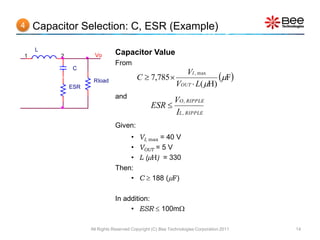 4   Capacitor Selection: C, ESR (Example)

    L
1        2           Vo       Capacitor Value
                              From
             C
                                         C  7,785 
                                                               VI , max
                                                                          F
             ESR
                    Rload
                                                            VOUT  L( H)
                              and
                                                           VO , RIPPLE
                                                ESR 
                                                           IL , RIPPLE
                              Given:
                                  •       VI, max = 40 V
                                  •       VOUT = 5 V
                                  •       L (H) = 330
                              Then:
                                  •       C  188 (F)

                              In addition:
                                   • ESR  100m

                   All Rights Reserved Copyright (C) Bee Technologies Corporation 2011   14
 