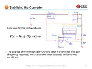 5   Stabilizing the Converter
                                                         U2
                                                         BUCK_SW                               L              H(s)
                                                                                           1              2              Vo

                                                         D                                                     C
                                  Vin
                                  12Vdc                                                                              Rload
                                                                                                              ESR




                              0
                                                                                      Type 2 Compensator            G(s)
• Loop gain for this configuration is                                                          C2


                                                                                          R2        C1

                                                                                                                                  Rupper
                                                               GPWM
    T ( s)  H ( s)  G( s)  GPWM
                                                                                                                                  3.066k
                                                                           U3       Comp
                                                                           PWM_CTRL

                                                                                               -                    FB
                                                                      d
                                                                              PWM              +
                                                                               1/Vp                                               Rlower
                                                                                                    REF
                                                                                                                                  1.0k


                                                                           VP = 2.5
                                                                           VREF = 1.23                                        0



• The purpose of the compensator G(s) is to tailor the converter loop gain
  (frequency response) to make it stable when operated in closed-loop
  conditions.


                     All Rights Reserved Copyright (C) Bee Technologies Corporation 2011                                             15
 