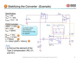 5   Stabilizing the Converter (Example)

                                                      U2                                          L
Specification:                                        BUCK_SW
                                                                                          1
                                                                                                  330uH
                                                                                                          2             Vo
VOUT = 5V                                              D                                                      C
                                                                                                              330uF
VIN = 7 ~ 40V                  Vin                                                                                     Rload
                               12Vdc                                                                          ESR      5
ILOAD = 0.2 ~ 1A                                                                                              100m




PWM Controller:            0
                                                                 G(s)            Type 2 Compensator
VREF = 1.23V 1                                                                            C2

VP = 2.5V          e.g. Given values
                   from National                                                     R2            C1
fOSC = 52kHz
                   Semiconductor Corp.
                   IC: LM2575                                                                                                      Rupper

Rlower = 1k, 2                                                       U3
                                                                                                                                   3.1k
                                                                      PWM_CTRL
Rupper = 3.1k,                                            LOL                                -                   FB
L = 330uH,      3                                          1kH
                                                                 d
                                                                         PWM                  +

C = 330uF (ESR = 100m) 4                      COL
                                                                          1/Vp
                                                                                                   REF
                                                                                                                                   Rlower
                                                                                                                                   1.0k
                                               1kF

                                                                      VP = 2.5
                                                                                                                               0
Task:                                          1Vac
                                                      V3              VREF = 1.23

                                               0Vdc
• to find out the element of the
  Type 2 compensator ( R2, C1,                        0

  and C2 )

                   All Rights Reserved Copyright (C) Bee Technologies Corporation 2011                                                      16
 