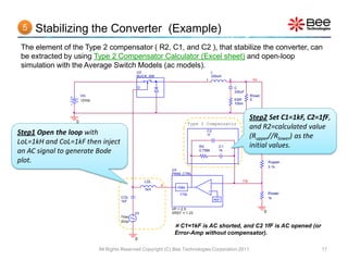 5   Stabilizing the Converter (Example)
 The element of the Type 2 compensator ( R2, C1, and C2 ), that stabilize the converter, can
 be extracted by using Type 2 Compensator Calculator (Excel sheet) and open-loop
 simulation with the Average Switch Models (ac models).
                                             U2                                        L
                                             BUCK_SW                                   330uH
                                                                               1               2             Vo

                                              D                                                    C
                                                                                                   330uF
                     Vin                                                                                    Rload
                     12Vdc                                                                         ESR      5
                                                                                                   100m




                 0
                                                                                                            Step2 Set C1=1kF, C2=1fF,
                                                                        Type 2 Compensator
                                                                                                            and R2=calculated value
Step1 Open the loop with                                                        C2
                                                                                1f
                                                                                                            (Rupper//Rlower) as the
LoL=1kH and CoL=1kF then inject                                             R2            C1                initial values.
an AC signal to generate Bode                                               0.756k        1k


plot.                                                                                                                   Rupper
                                                                                                                        3.1k
                                                             U3
                                                             PWM_CTRL

                                                  LOL                              -                   FB
                                                        d
                                                                PWM
                                                  1kH                              +
                                                                 1/Vp                                                   Rlower
                                      COL                                                                               1k
                                      1kF                                               REF

                                                             VP = 2.5
                                             V3              VREF = 1.23                                            0
                                      1Vac
                                      0Vdc
                                                               C1=1kF is AC shorted, and C2 1fF is AC opened (or
                                                              Error-Amp without compensator).
                                             0

                             All Rights Reserved Copyright (C) Bee Technologies Corporation 2011                                  17
 