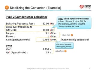 5   Stabilizing the Converter (Example)

Type 2 Compensator Calculator                                         Step3 Select a crossover frequency
                                                                      (about 10kHz or fc < fosc/4 ), for
Switching frequency, fosc :                 52.00 kHz                 this example, 10kHz is selected.
Cross-over frequency, fc                                              Then complete the table.
(<fosc/4) :                                 10.00       kHz
Rupper :                                       3.1      kOhm
                                                                           values from 2
Rlower :                                         1      kOhm
R2 (Rupper//Rlower) :                       0.756       kOhm             (automatically calculated)
                                                                   Calculated value of
PWM                                                                the Rupper//Rlower
Vref :                                      1.230 V
                                                                 values from 1
Vp (Approximate) :                            2.5 V




                    All Rights Reserved Copyright (C) Bee Technologies Corporation 2011                    18
 