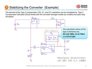 5   Stabilizing the Converter (Example)
The element of the Type 2 compensator ( R2, C1, and C2 ) extraction can be completed by Type 2
Compensator Calculator (Excel sheet) with the converter average models (ac models) and open-loop
simulation.                    U2                        L
                                 BUCK_SW                                   330uH
                                                                   1               2             Vo

                                  D                                                    C
                                                                                       330uF
                Vin                                                                             Rload
                12Vdc                                                                  ESR      5
                                                                                       100m




            0
                                                                                                  The calculated values of the
                                                            Type 2 Compensator
                                                                    C2
                                                                                                  type 2 elements are,
                                                                    21.6p
                                                                                                  R2=122.780k, C1=0.778nF,
                                                                R2
                                                                122.780k
                                                                              C1
                                                                              0.778n
                                                                                                  and C2=21.6pF.
                                                                                                            Rupper
                                                                                                            3.1k
                                                 U3
                                                 PWM_CTRL

                                      LOL                              -                   FB
                                            d
                                                    PWM
                                      1kH                              +
                                                     1/Vp                                                   Rlower
                          COL                                                                               1k
                          1kF                                               REF

                                                 VP = 2.5
                                 V3              VREF = 1.23                                            0
                          1Vac
                          0Vdc
                                                                                       *Analysis directives:
                                 0                                                     .AC DEC 100 0.1 10MEG

                        All Rights Reserved Copyright (C) Bee Technologies Corporation 2011                                  21
 