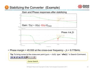 5    Stabilizing the Converter (Example)
                       Gain and Phase responses after stabilizing
                 80


                 40
                                                                                    (9.778K,0.000)

                  0


                -40



               SEL>>
                       Gain: T(s) = H(s) G(s)GPWM
                -100
                       DB(v(d))
               180d



                                                                                            Phase  at fc
                90d
                                                                                    (9.778K,45.930)




                 0d



                  100Hz                             1.0KHz                         10KHz                100KHz
                      P(v(d))
                                                                  Frequency




    • Phase margin = 45.930 at the cross-over frequency - fc = 9.778kHz.
      Tip: To bring cursor to the cross-over point (gain = 0dB) type “ sfle(0) ” in Search Command.


                                   Cursor Search

                                  All Rights Reserved Copyright (C) Bee Technologies Corporation 2011            22
 
