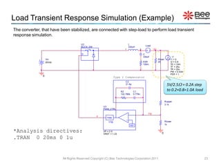 Load Transient Response Simulation (Example)
The converter, that have been stabilized, are connected with step-load to perform load transient
response simulation.

                                       U2                                        L
                                                                                              Load
                                       BUCK_SW                                   330uH
                                                                         1               2            Vo

                                        D                                                    C
                                                                                             330uF                        I1
                   Vin                                                                                     Rload        I1 = 0
                   20Vdc                                                                     ESR           25           I2 = 0.8
                                                                                             100m                       TD = 10m
                                                                                                                        TF = 25u
                                                                                                                        TR = 20u
                                                                                                                        PW = 0.43m
                                                                                                                        PER = 1
               0                                                  Type 2 Compensator
                                                                          C2
                                                                          21.6p                                      5V/2.5 = 0.2A step
                                                                      R2            C1
                                                                                                                     to 0.2+0.8=1.0A load
                                                                      122.780k      0.778n


                                                                                                                   Rupper
                                                                                                                   3.1k
                                                       U3
                                                       PWM_CTRL

                                                                             -                   FB
                                                  d
                                                          PWM                +
                                                           1/Vp                                                    Rlower
                                                                                  REF
                                                                                                                   1k


*Analysis directives:                                  VP = 2.5
                                                       VREF = 1.23                                            0
.TRAN 0 20ms 0 1u


                           All Rights Reserved Copyright (C) Bee Technologies Corporation 2011                                              23
 