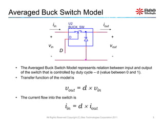 Averaged Buck Switch Model
                            iin          U2                               iout
                                         BUCK_SW


                        +                 D                                       +

                      vin                                                        vout
                                  D
                        -                                                         -

 •   The Averaged Buck Switch Model represents relation between input and output
     of the switch that is controlled by duty cycle – d (value between 0 and 1).
 •   Transfer function of the model is

                                      vout = d  vin
 •   The current flow into the switch is

                                      iin = d  iout
                     All Rights Reserved Copyright (C) Bee Technologies Corporation 2011   5
 