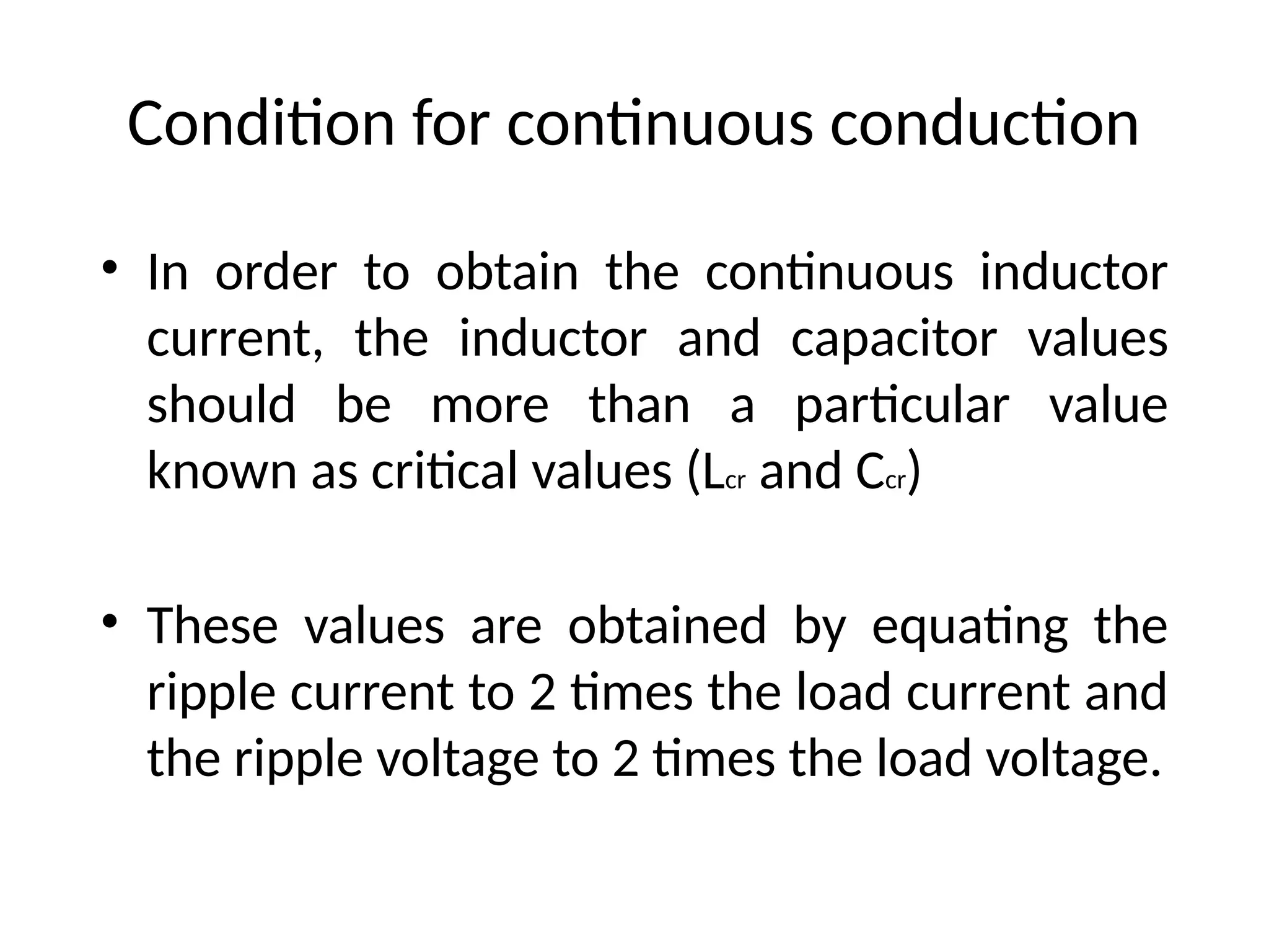 Condition for continuous conduction
• In order to obtain the continuous inductor
current, the inductor and capacitor values
should be more than a particular value
known as critical values (Lcr and Ccr)
• These values are obtained by equating the
ripple current to 2 times the load current and
the ripple voltage to 2 times the load voltage.
 