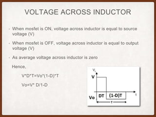 VOLTAGE ACROSS INDUCTOR
• When mosfet is ON, voltage across inductor is equal to source
voltage (V)
• When mosfet is OFF, voltage across inductor is equal to output
voltage (V)
• As average voltage across inductor is zero
Hence,
V*D*T=Vo*(1-D)*T
Vo=V* D/1-D
 
