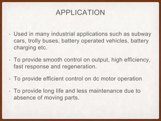 APPLICATION
• Used in many industrial applications such as subway
cars, trolly buses, battery operated vehicles, battery
charging etc.
• To provide smooth control on output, high efficiency,
fast response and regeneration.
• To provide efficient control on dc motor operation
• To provide long life and less maintenance due to
absence of moving parts.
 