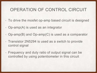 OPERATION OF CONTROL CIRCUIT
• To drive the mosfet op-amp based circuit is designed
• Op-amp(A) is used as an integrator
• Op-amp(B) and Op-amp(C) is used as a comparator
• Transistor 2N5294 is used as a switch to provide
control signal
• Frequency and duty ratio of output signal can be
controlled by using potentiometer in this circuit
 